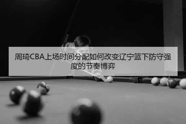 周琦CBA上场时间分配如何改变辽宁篮下防守强度的节奏博弈